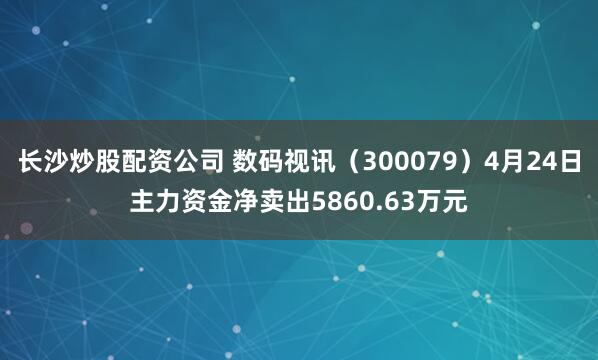 长沙炒股配资公司 数码视讯（300079）4月24日主力资金净卖出5860.63万元