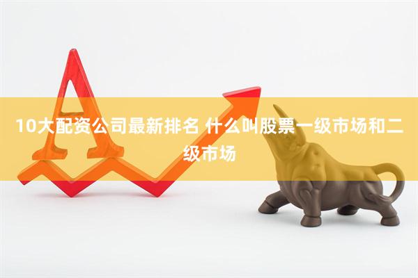 10大配资公司最新排名 什么叫股票一级市场和二级市场