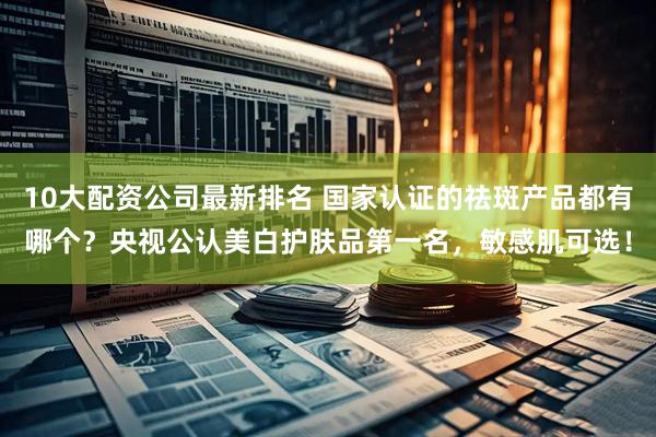 10大配资公司最新排名 国家认证的祛斑产品都有哪个？央视公认美白护肤品第一名，敏感肌可选！