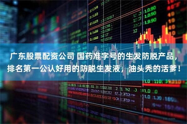 广东股票配资公司 国药准字号的生发防脱产品，排名第一公认好用的防脱生发液，油头秃的活爹！