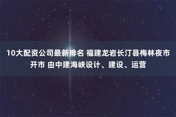 10大配资公司最新排名 福建龙岩长汀县梅林夜市开市 由中建海峡设计、建设、运营