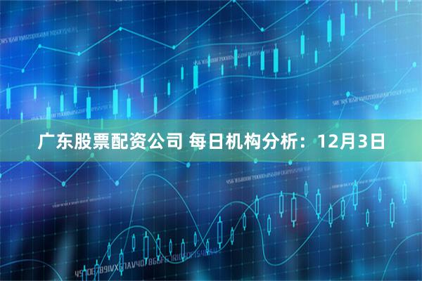 广东股票配资公司 每日机构分析：12月3日