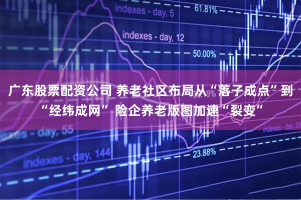 广东股票配资公司 养老社区布局从“落子成点”到“经纬成网” 险企养老版图加速“裂变”